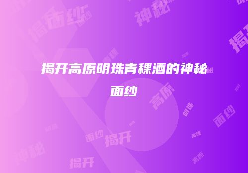 揭开高原明珠青稞酒的神秘面纱