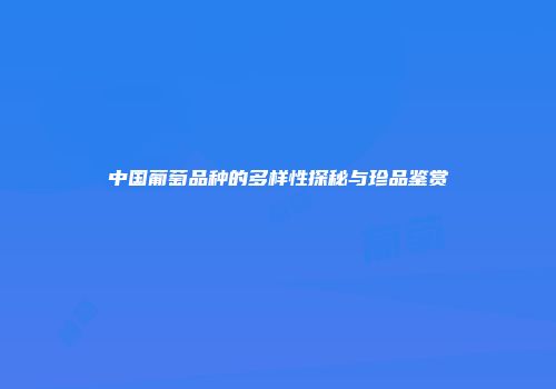 中国葡萄品种的多样性探秘与珍品鉴赏