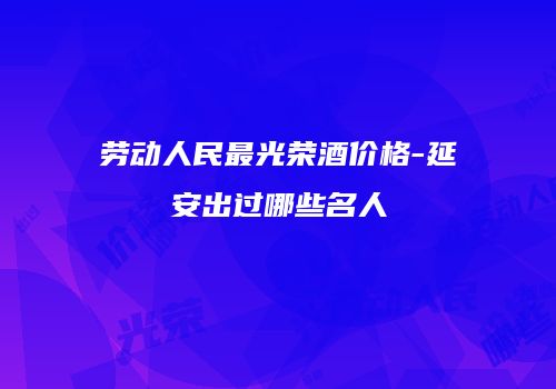劳动人民最光荣酒价格-延安出过哪些名人