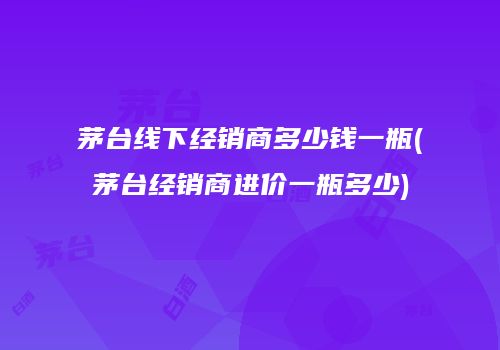 茅台线下经销商多少钱一瓶(茅台经销商进价一瓶多少)