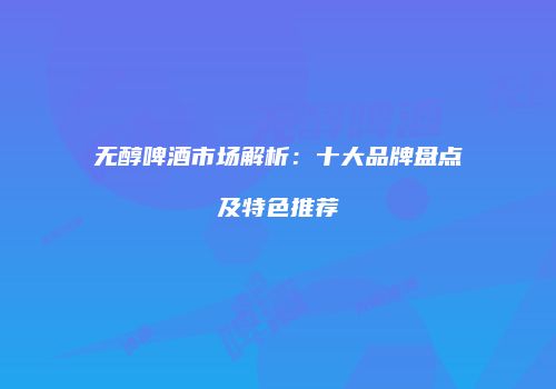 无醇啤酒市场解析：十大品牌盘点及特色推荐