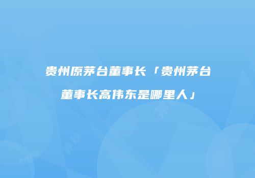 贵州原茅台董事长「贵州茅台董事长高伟东是哪里人」