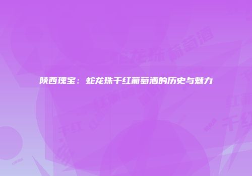 陕西瑰宝：蛇龙珠干红葡萄酒的历史与魅力