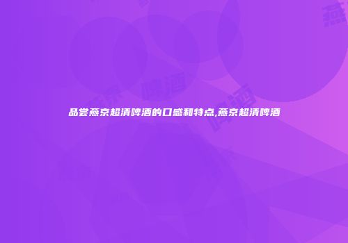 品尝燕京超清啤酒的口感和特点,燕京超清啤酒