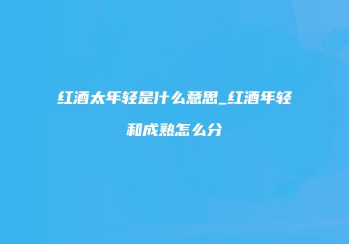 红酒太年轻是什么意思_红酒年轻和成熟怎么分
