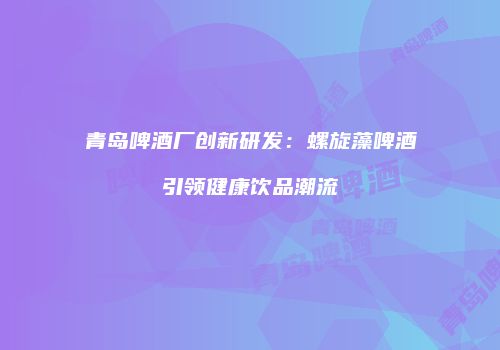 青岛啤酒厂创新研发：螺旋藻啤酒引领健康饮品潮流