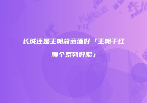 长城还是王朝葡萄酒好「王朝干红哪个系列好喝」