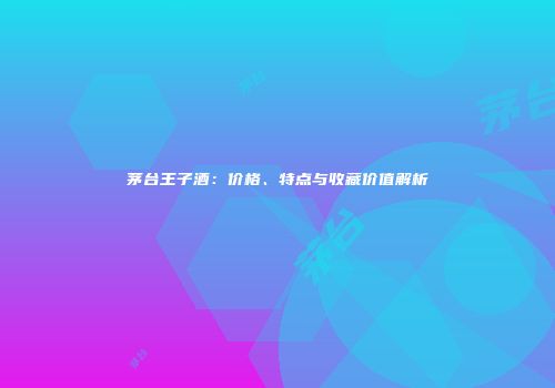 茅台王子酒：价格、特点与收藏价值解析