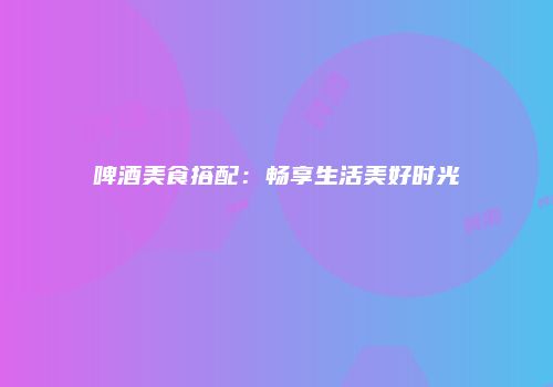啤酒美食搭配：畅享生活美好时光