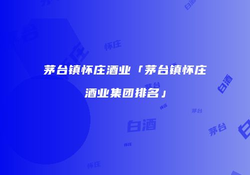 茅台镇怀庄酒业「茅台镇怀庄酒业集团排名」