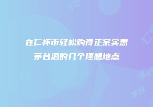 在仁怀市轻松购得正宗实惠茅台酒的几个理想地点