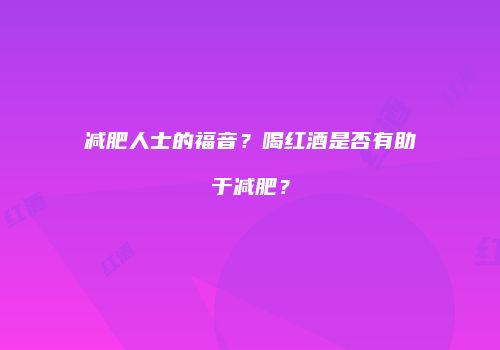 减肥人士的福音？喝红酒是否有助于减肥？