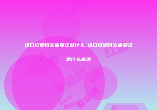 进口红酒批发需要注意什么_进口红酒批发需要注意什么事项