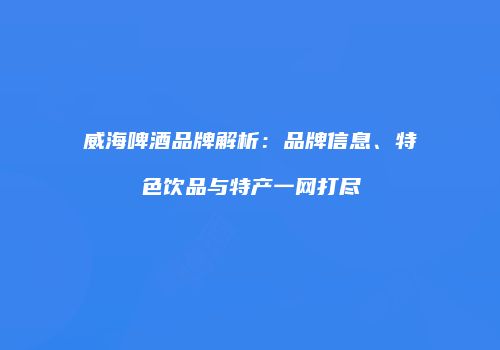 威海啤酒品牌解析：品牌信息、特色饮品与特产一网打尽