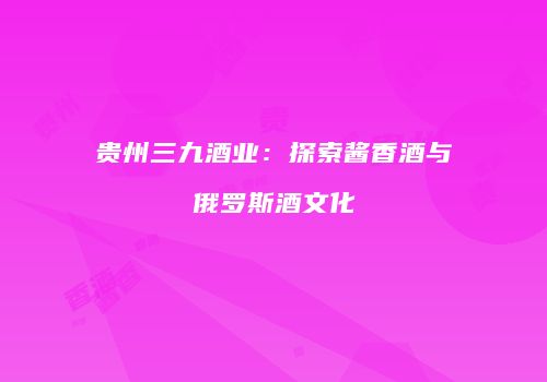 贵州三九酒业：探索酱香酒与俄罗斯酒文化