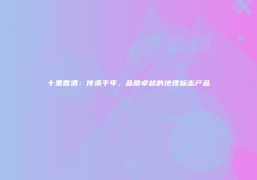 十里香酒：传承千年，品质卓越的地理标志产品