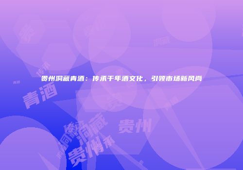贵州洞藏青酒：传承千年酒文化，引领市场新风尚
