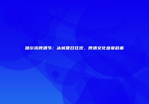 哈尔滨啤酒节：冰城夏日狂欢，啤酒文化盛宴启幕