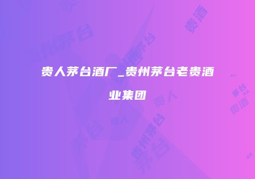 贵人茅台酒厂_贵州茅台老贵酒业集团