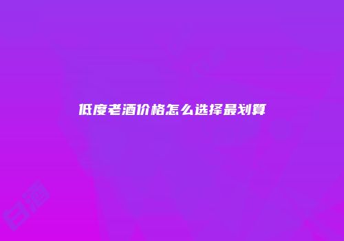 低度老酒价格怎么选择最划算