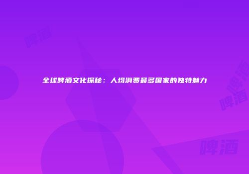全球啤酒文化探秘：人均消费最多国家的独特魅力