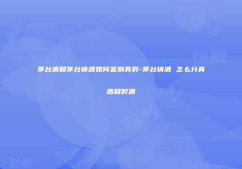 茅台酒和茅台镇酒如何鉴别真假-茅台镇酒 怎么分真酒和假酒