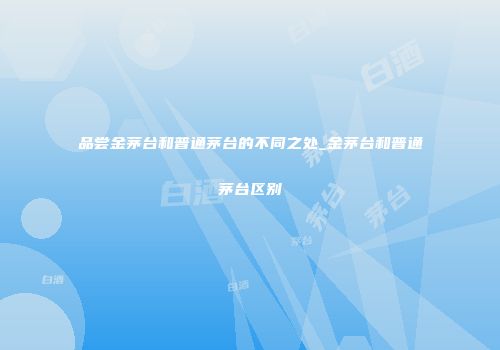 品尝金茅台和普通茅台的不同之处_金茅台和普通茅台区别