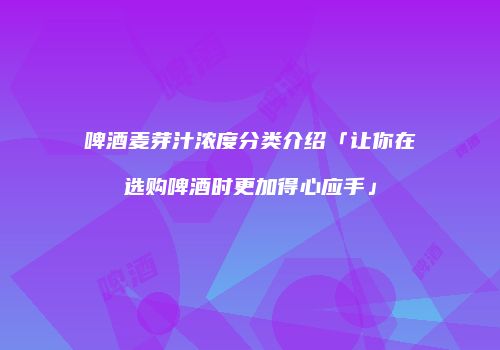 啤酒麦芽汁浓度分类介绍「让你在选购啤酒时更加得心应手」