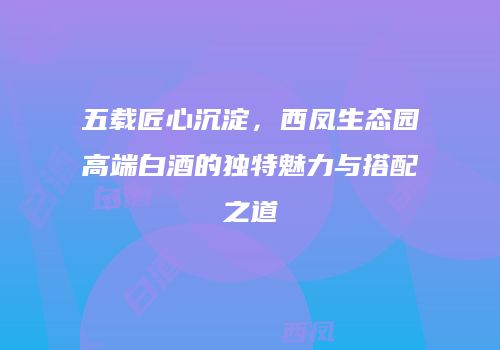 五载匠心沉淀，西凤生态园高端白酒的独特魅力与搭配之道