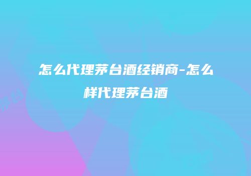 怎么代理茅台酒经销商-怎么样代理茅台酒