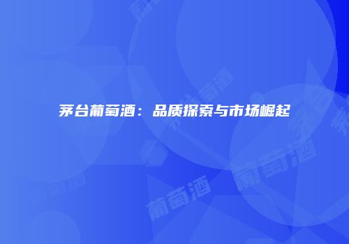 茅台葡萄酒：品质探索与市场崛起