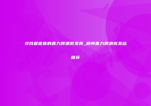 寻找最优质的喜力啤酒批发商_郑州喜力啤酒批发店推荐