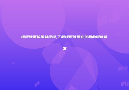 梅河啤酒沈阳总经销,了解梅河啤酒在沈阳的销售情况