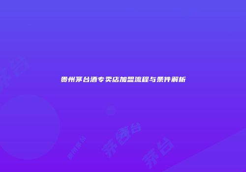 贵州茅台酒专卖店加盟流程与条件解析