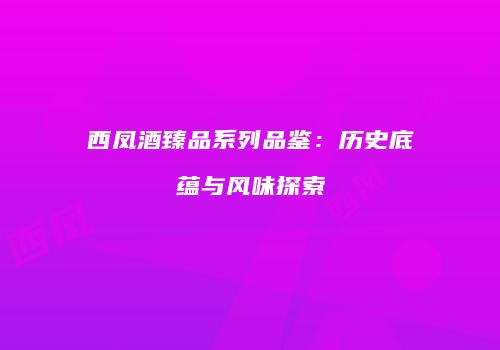 西凤酒臻品系列品鉴：历史底蕴与风味探索
