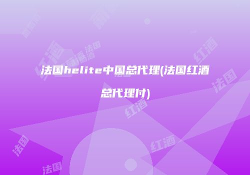 法国helite中国总代理(法国红酒总代理付)