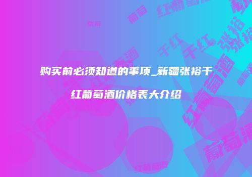 购买前必须知道的事项_新疆张裕干红葡萄酒价格表大介绍