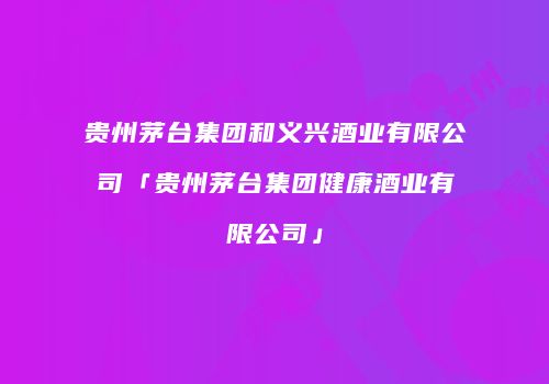 贵州茅台集团和义兴酒业有限公司「贵州茅台集团健康酒业有限公司」