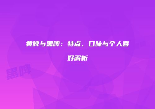 黄啤与黑啤：特点、口味与个人喜好解析