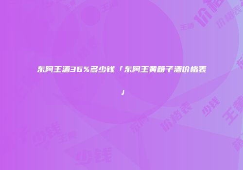 东阿王酒36%多少钱「东阿王黄箱子酒价格表」