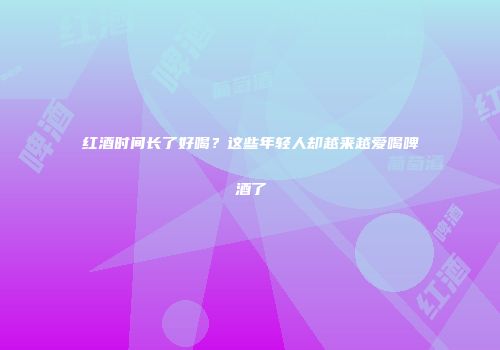 红酒时间长了好喝？这些年轻人却越来越爱喝啤酒了