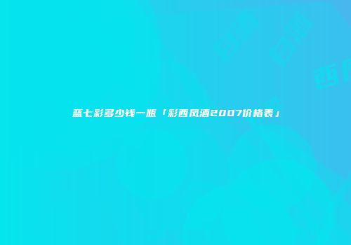 蓝七彩多少钱一瓶「彩西凤酒2007价格表」