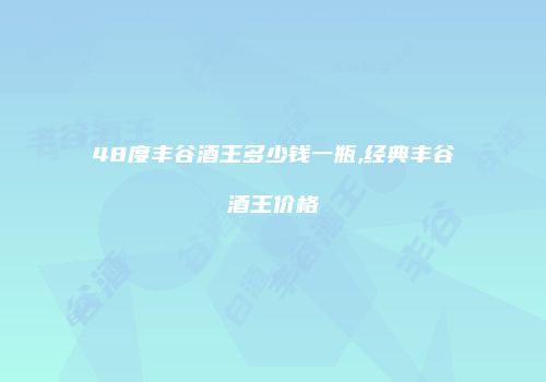 48度丰谷酒王多少钱一瓶,经典丰谷酒王价格