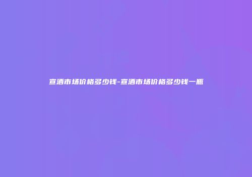 宣酒市场价格多少钱-宣酒市场价格多少钱一瓶