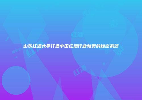 山东红酒大学打造中国红酒行业新贵的秘密武器