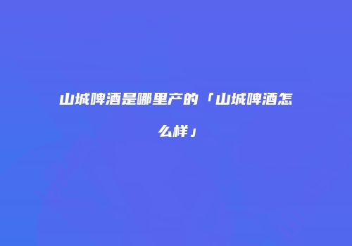 山城啤酒是哪里产的「山城啤酒怎么样」
