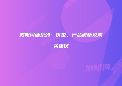 浏阳河酒系列：价位、产品解析及购买建议