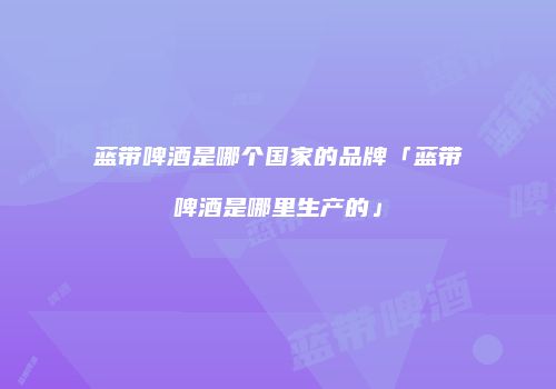 蓝带啤酒是哪个国家的品牌「蓝带啤酒是哪里生产的」