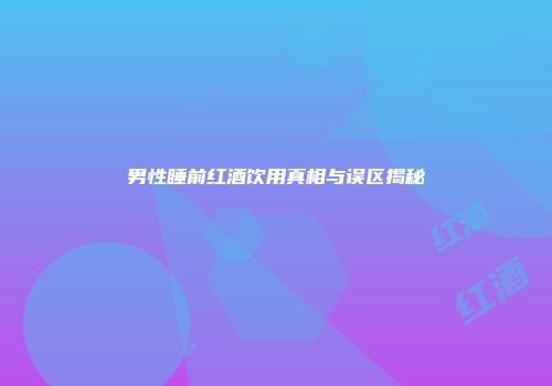 男性睡前红酒饮用真相与误区揭秘