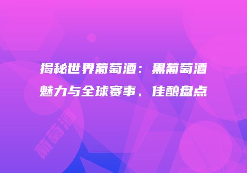 揭秘世界葡萄酒：黑葡萄酒魅力与全球赛事、佳酿盘点